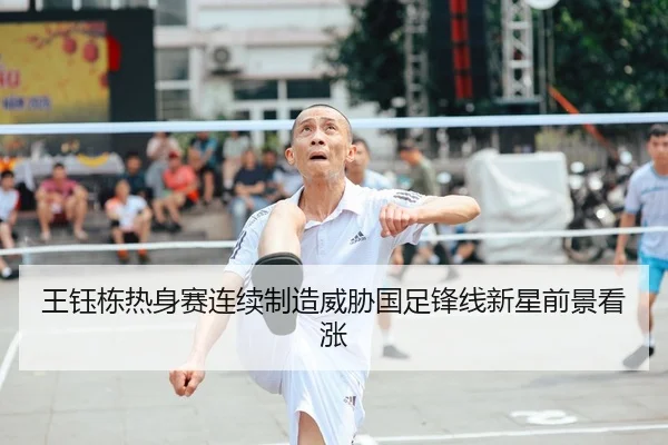 王钰栋热身赛连续制造威胁国足锋线新星前景看涨