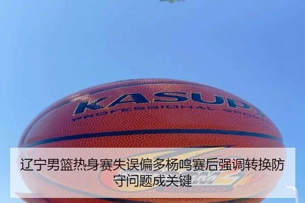 辽宁男篮热身赛失误偏多杨鸣赛后强调转换防守问题成关键